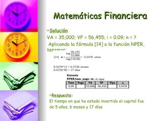 Matemáticas Financiera
Solución

VA = 35,000; VF = 56,455; i = 0.09; n = ?
 Aplicando la fórmula [14] o la función NPER,
tenemos:




 Respuesta:

 El tiempo en que ha estado invertido el capital fue
 de 5 años, 6 meses y 17 días
 