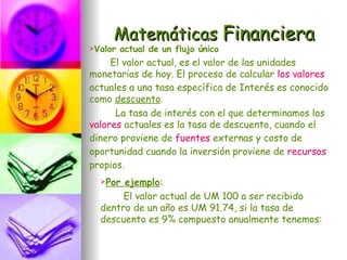 Matemáticas Financiera
Valor   actual de un flujo único
     El valor actual, es el valor de las unidades
monetarias de hoy. El proceso de calcular los valores
actuales a una tasa específica de Interés es conocido
como descuento.
      La tasa de interés con el que determinamos los
valores actuales es la tasa de descuento, cuando el
dinero proviene de fuentes externas y costo de
oportunidad cuando la inversión proviene de recursos
propios.
  Por ejemplo:
       El valor actual de UM 100 a ser recibido
  dentro de un año es UM 91.74, si la tasa de
  descuento es 9% compuesto anualmente tenemos:
 