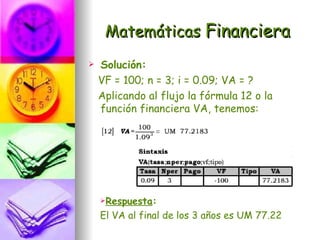 Matemáticas Financiera
   Solución:
    VF = 100; n = 3; i = 0.09; VA = ?
    Aplicando al flujo la fórmula 12 o la
    función financiera VA, tenemos:




    Respuesta:

    El VA al final de los 3 años es UM 77.22
 