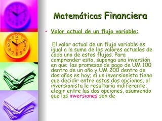 Matemáticas Financiera
   Valor actual de un flujo variable:

     El valor actual de un flujo variable es
    igual a la suma de los valores actuales de
    cada uno de estos flujos. Para
    comprender esto, suponga una inversión
    en que las promesas de pago de UM 100
    dentro de un año y UM 200 dentro de
    dos años es hoy; si un inversionista tiene
    que decidir entre estas dos opciones, al
    inversionista le resultaría indiferente,
    elegir entre las dos opciones, asumiendo
    que las inversiones son de
 