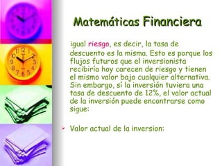 Matemáticas Financiera
    igual riesgo, es decir, la tasa de
    descuento es la misma. Esto es porque los
    flujos futuros que el inversionista
    recibiría hoy carecen de riesgo y tienen
    el mismo valor bajo cualquier alternativa.
    Sin embargo, sí la inversión tuviera una
    tasa de descuento de 12%, el valor actual
    de la inversión puede encontrarse como
    sigue:

   Valor actual de la inversion:
 