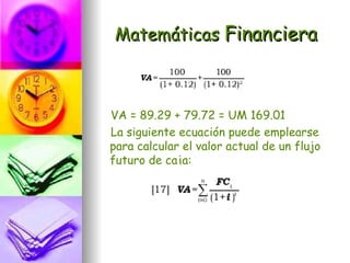 Matemáticas Financiera



VA = 89.29 + 79.72 = UM 169.01
La siguiente ecuación puede emplearse
para calcular el valor actual de un flujo
futuro de caja:
 