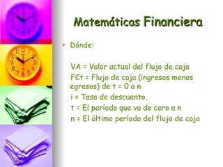 Matemáticas Financiera
   Dónde:

    VA = Valor actual del flujo de caja
    FCt = Flujo de caja (ingresos menos
    egresos) de t = 0 a n
    i = Tasa de descuento,
    t = El período que va de cero a n
    n = El último período del flujo de caja
 