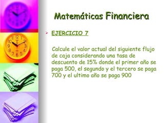 Matemáticas Financiera
   EJERCICIO 7

    Calcule el valor actual del siguiente flujo
    de caja considerando una tasa de
    descuento de 15% donde el primer año se
    paga 500, el segundo y el tercero se paga
    700 y el ultimo año se paga 900
 