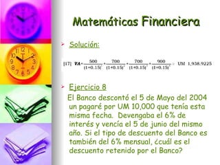 Matemáticas Financiera
   Solución:




   Ejercicio 8
    El Banco descontó el 5 de Mayo del 2004
    un pagaré por UM 10,000 que tenía esta
    misma fecha. Devengaba el 6% de
    interés y vencía el 5 de junio del mismo
    año. Si el tipo de descuento del Banco es
    también del 6% mensual, ¿cuál es el
    descuento retenido por el Banco?
 