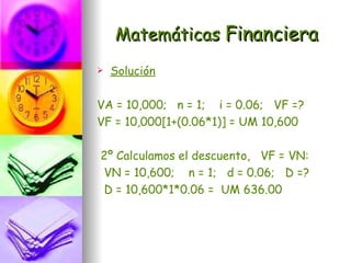 Matemáticas Financiera
   Solución

VA = 10,000; n = 1; i = 0.06; VF =?
VF = 10,000[1+(0.06*1)] = UM 10,600

2º Calculamos el descuento, VF = VN:
VN = 10,600; n = 1; d = 0.06; D =?
D = 10,600*1*0.06 = UM 636.00
 