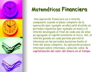 Matemáticas Financiera
 Una operación financiera es a interés
compuesto cuando el plazo completo de la
operación (por ejemplo un año) está dividido en
períodos regulares (por ejemplo un mes) y el
interés devengado al final de cada uno de ellos
es agregado al capital existente al inicio. Así, el
interés ganado en cada período percibirá
intereses en los periodos sucesivos hasta el
final del plazo completo. Su aplicación produce
intereses sobre intereses, conocido como: la
capitalización del valor del dinero en el tiempo.
 