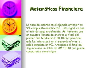 Matemáticas Financiera


La tasa de interés en el ejemplo anterior es
9% compuesto anualmente. Esto significa que
el interés paga anualmente. Así tenemos que
en nuestra libreta de ahorros al final del
primer año tendremos UM 109 (el principal
más los intereses), en el segundo año este
saldo aumenta en 9%. Arrojando al final del
segundo año un saldo de UM 118.81 que puede
computarse como sigue:
 