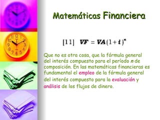 Matemáticas Financiera



Que no es otra cosa, que la fórmula general
del interés compuesto para el período n de
composición. En las matemáticas financieras es
fundamental el empleo de la fórmula general
del interés compuesto para la evaluación y
análisis de los flujos de dinero.
 