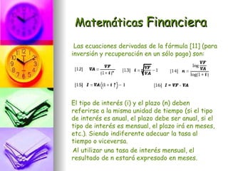 Matemáticas Financiera
 Las ecuaciones derivadas de la fórmula [11] (para
inversión y recuperación en un sólo pago) son:




El tipo de interés (i) y el plazo (n) deben
referirse a la misma unidad de tiempo (si el tipo
de interés es anual, el plazo debe ser anual, si el
tipo de interés es mensual, el plazo irá en meses,
etc.). Siendo indiferente adecuar la tasa al
tiempo o viceversa.
Al utilizar una tasa de interés mensual, el
resultado de n estará expresado en meses.
 