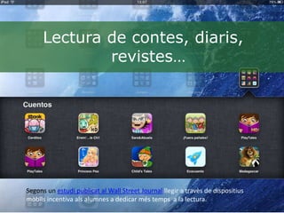 Lectura de contes, diaris,
              revistes…




Segons un estudi publicat al Wall Street Journal llegir a travès de dispositius
mòbils incentiva als alumnes a dedicar més temps a la lectura.
 