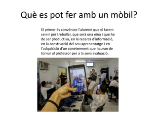 Què es pot fer amb un mòbil?
    El primer és convèncer l'alumne que el farem
    servir per treballar, que serà una eina i que ha
    de ser productiva, en la recerca d'informació,
    en la construcció del seu aprenentatge i en
    l'adquisició d'un coneixement que hauran de
    tornar al professor per a la seva avaluació.
 