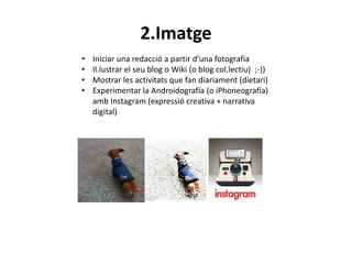 2.Imatge
•   Iniciar una redacció a partir d’una fotografia
•   Il.lustrar el seu blog o Wiki (o blog col.lectiu) ;-))
•   Mostrar les activitats que fan diariament (dietari)
•   Experimentar la Androidografía (o iPhoneografía)
    amb Instagram (expressió creativa + narrativa
    digital)
 