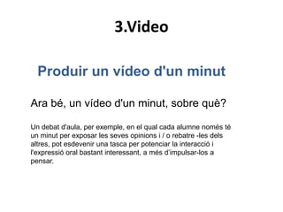 3.Video

  Produir un vídeo d'un minut

Ara bé, un vídeo d'un minut, sobre què?

Un debat d'aula, per exemple, en el qual cada alumne només té
un minut per exposar les seves opinions i / o rebatre -les dels
altres, pot esdevenir una tasca per potenciar la interacció i
l'expressió oral bastant interessant, a més d’impulsar-los a
pensar.
 
