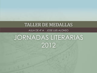 TALLER DE MEDALLAS
    AULA DE 4º A   JOSE LUIS ALONSO


JORNADAS LITERARIAS
      2012
 