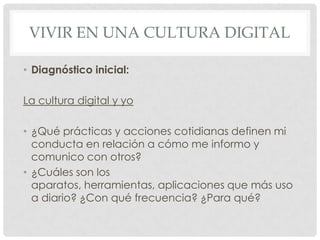 VIVIR EN UNA CULTURA DIGITAL

• Diagnóstico inicial:

La cultura digital y yo

• ¿Qué prácticas y acciones cotidianas definen mi
  conducta en relación a cómo me informo y
  comunico con otros?
• ¿Cuáles son los
  aparatos, herramientas, aplicaciones que más uso
  a diario? ¿Con qué frecuencia? ¿Para qué?
 