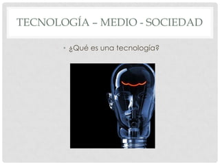 TECNOLOGÍA – MEDIO - SOCIEDAD

       • ¿Qué es una tecnología?
 