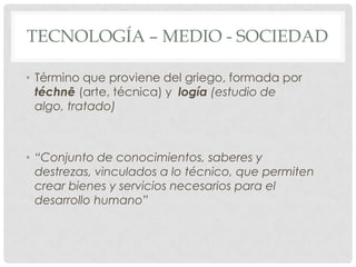 TECNOLOGÍA – MEDIO - SOCIEDAD

• Término que proviene del griego, formada por
  téchnē (arte, técnica) y logía (estudio de
  algo, tratado)



• “Conjunto de conocimientos, saberes y
  destrezas, vinculados a lo técnico, que permiten
  crear bienes y servicios necesarios para el
  desarrollo humano”
 