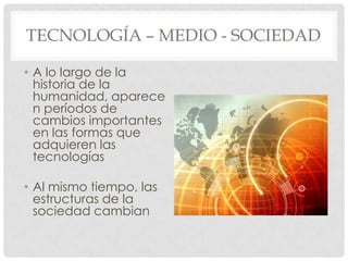 TECNOLOGÍA – MEDIO - SOCIEDAD

• A lo largo de la
  historia de la
  humanidad, aparece
  n períodos de
  cambios importantes
  en las formas que
  adquieren las
  tecnologías

• Al mismo tiempo, las
  estructuras de la
  sociedad cambian
 
