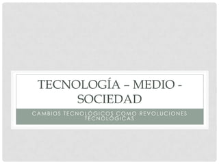 TECNOLOGÍA – MEDIO -
      SOCIEDAD
CAMBIOS TECNOLÓGICOS COMO REVOLUCIONES
             TECNOLÓGICAS
 