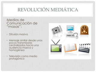 REVOLUCIÓN MEDIÁTICA

Medios de
Comunicación de
“masas”:

• Difusión masiva

• Mensaje similar desde unos
  pocos transmisores
  centralizados hacia una
  audiencia masiva y
  homogénea

• Televisión como medio
  protagónico
 