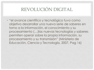 REVOLUCIÓN DIGITAL

• “el avance científico y tecnológico tuvo como
  objetivo desarrollar una nueva serie de saberes en
  torno a la información, el conocimiento y su
  procesamiento (…)las nuevas tecnologías y saberes
  permiten operar sobre la propia información, su
  procesamiento y su transmisión” (Ministerio de
  Educación, Ciencia y Tecnología, 2007, Pag 16)
 