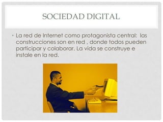 SOCIEDAD DIGITAL

• La red de Internet como protagonista central: las
  construcciones son en red , donde todos pueden
  participar y colaborar. La vida se construye e
  instale en la red.
 
