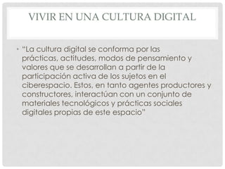 VIVIR EN UNA CULTURA DIGITAL


• “La cultura digital se conforma por las
  prácticas, actitudes, modos de pensamiento y
  valores que se desarrollan a partir de la
  participación activa de los sujetos en el
  ciberespacio. Estos, en tanto agentes productores y
  constructores, interactúan con un conjunto de
  materiales tecnológicos y prácticas sociales
  digitales propias de este espacio”
 