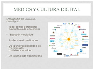 MEDIOS Y CULTURA DIGITAL
Emergencia de un nuevo
paradigma:

• Todos somos potenciales
  productores de contenidos

• “Explosión mediática”

• Audiencias diversificadas

• De la unidireccionalidad del
  mensaje a la
  multidireccionalidad

• De lo lineal a lo fragmentario
 