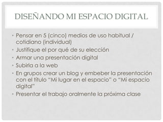 DISEÑANDO MI ESPACIO DIGITAL

• Pensar en 5 (cinco) medios de uso habitual /
  cotidiano (individual)
• Justifique el por qué de su elección
• Armar una presentación digital
• Subirla a la web
• En grupos crear un blog y embeber la presentación
  con el título “Mi lugar en el espacio” o “Mi espacio
  digital”
• Presentar el trabajo oralmente la próxima clase
 