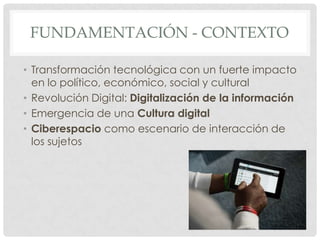 FUNDAMENTACIÓN - CONTEXTO

• Transformación tecnológica con un fuerte impacto
  en lo político, económico, social y cultural
• Revolución Digital: Digitalización de la información
• Emergencia de una Cultura digital
• Ciberespacio como escenario de interacción de
  los sujetos
 