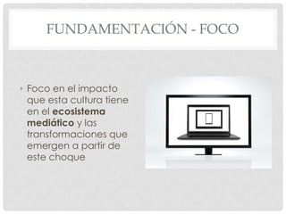 FUNDAMENTACIÓN - FOCO



• Foco en el impacto
  que esta cultura tiene
  en el ecosistema
  mediático y las
  transformaciones que
  emergen a partir de
  este choque
 