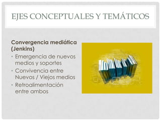 EJES CONCEPTUALES Y TEMÁTICOS


Convergencia mediática
(Jenkins)
• Emergencia de nuevos
  medios y soportes
• Convivencia entre
  Nuevos / Viejos medios
• Retroalimentación
  entre ambos
 