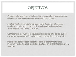 OBJETIVOS

• Conocer el escenario actual en el que se produce la interacción
  medios – sociedad en el marco de la Cultura Digital

• Analizar las transformaciones que se producen en el campo
  mediático y situarlas en un contexto de profundos cambios
  tecnológicos, sociales y culturales

• Comprender los nuevos lenguajes digitales a partir de los que se
  construye la información y abordarlos con espíritu crítico y ético

• Incorporar los recursos necesarios para elaborar materiales
  informativos destinados a medios digitales en diferentes formatos y
  soportes
 
