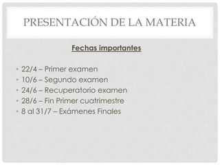 PRESENTACIÓN DE LA MATERIA

                  Fechas importantes

•   22/4 – Primer examen
•   10/6 – Segundo examen
•   24/6 – Recuperatorio examen
•   28/6 – Fin Primer cuatrimestre
•   8 al 31/7 – Exámenes Finales
 