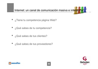 Internet: un canal de comunicación masiva e interactiva


•   ¿Tiene tu competencia página Web?


•   ¿Qué sabes de tu competencia?


•   ¿Qué sabes de tus clientes?


•   ¿Qué sabes de tus proveedores?




                                  10
 