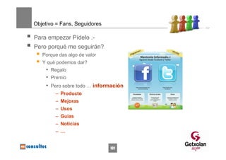 Objetivo = Fans, Seguidores

Para empezar Pídelo .-
Pero porqué me seguirán?
   Porque das algo de valor
   Y qué podemos dar?
    • Regalo
    • Premio
    • Pero sobre todo … información
        – Producto
        – Mejoras
        – Usos
        – Guias
        – Noticias
        – …


                              101
 
