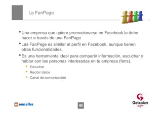 La FanPage



• Una empresa que quiere promocionarse en Facebook lo debe
 hacer a través de una FanPage
• Las FanPage es similar al perfil en Facebook, aunque tienen
 otras funcionalidades.
• Es una herramienta ideal para compartir información, escuchar y
 hablar con las personas interesadas en tu empresa (fans).
   •   Escuchar
   •   Recibir datos
   •   Canal de comunicación




                               102
 