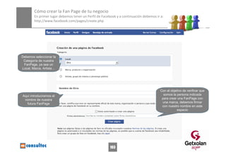 Cómo crear la Fan Page de tu negocio 
        En primer lugar debemos tener un Perfil de Facebook y a continuación debemos ir a: 
        http://www.facebook.com/pages/create.php




Debemos seleccionar la
 Categoría de nuestra
 FanPage, ya sea un
Local, Marca, Artista…




                                                                                          Con el objetivo de verificar que
Aquí introduciremos el                                                                      somos la persona indicada
                                                                                           para crear una FanPage con
 nombre de nuestra
   futura FanPage                                                                          una marca, debemos firmar
                                                                                           con nuestro nombre en este
                                                                                                     espacio




                                             http://www.flickr.com/photos/20024546@N05/




                                                             103
 