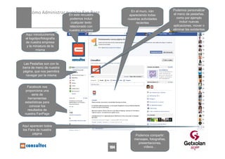 Podemos personalizar
    Cómo Administrar nuestra Fan Page
                      En este recuadro
                                                       En el muro, irán
                                                                                  el menú de pestañas,
                            En este recuadro          apareciendo todas
                            podemos incluir          nuestras actividades            como por ejemplo
                             cualquier texto              recientes                    incluir nuevas
                            relacionado con                                       aplicaciones, mover o
                            nuestra empresa                                       eliminar las existentes
  Aquí introduciremos
  el logotipo/fotografía
  de nuestra empresa
   y la miniatura de la
         misma



 Las Pestañas son con la
barra de menú de nuestra
página, que nos permitirá
  navegar por la misma


  Facebook nos
 proporciona una
      serie de
   herramientas
 estadísticas para
    conocer los
   resultados de
 nuestra FanPage


Aquí aparecen todos
los Fans de nuestra
      página
                                                          Podemos compartir:
                                                         mensajes, fotografías,
                                                           presentaciones,
                                               104            vídeos…
 