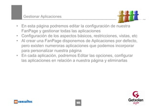 Gestionar Aplicaciones

• En esta página podremos editar la configuración de nuestra
  FanPage y gestionar todas las aplicaciones
• Configuración de los aspectos básicos, restricciones, vistas, etc
• Al crear una FanPage disponemos de Aplicaciones por defecto,
  pero existen numeroras aplicaciones que podemos incorporar
  para personalizar nuestra página
• En cada aplicación, podremos Editar las opciones, configurar
  las aplicaciones en relación a nuestra página y eliminarlas




                                 105
 