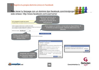 8.‐ Registra tu propio dominio único en Facebook


   Para tener tu fanpage con un dominio tipo facebook.com/mindproject debes ir a
   este enlace: http://www.facebook.com/username/
                                            Además del dominio de tu
                                              fanpage, aquí puedes
                                            configurar el dominio de tu
                                                  perfil personal

                                                          Ahora asigna un nombre y comprueba la disponibilidad. Si
                                                            el dominio ya está ocupado, deberás seleccionar otro
                                                                                  diferente


      Primero escoge la página
      que deseas asignarle un
           dominio único

                                            MindProject




                                                                                                                     MindProject




                Asegúrate que cumples                          MindProject


                los requisitos legales de
                    Facebook, y listo!




www.mindproject.net                                            106                           Conocimientos by
 