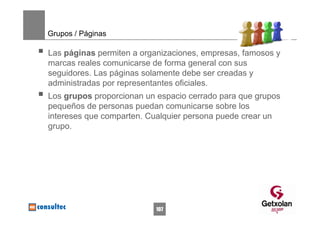 Grupos / Páginas

Las páginas permiten a organizaciones, empresas, famosos y
marcas reales comunicarse de forma general con sus
seguidores. Las páginas solamente debe ser creadas y
administradas por representantes oficiales.
Los grupos proporcionan un espacio cerrado para que grupos
pequeños de personas puedan comunicarse sobre los
intereses que comparten. Cualquier persona puede crear un
grupo.




                          107
 