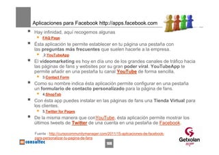 Aplicaciones para Facebook http://apps.facebook.com
Hay infinidad, aquí recogemos algunas
    FAQ Page
Ésta aplicación te permite establecer en tu página una pestaña con
las preguntas más frecuentes que suelen hacerle a la empresa.
     2.YouTubeApp
El videomarketing es hoy en día uno de los grandes canales de tráfico hacia
las páginas de fans y websites por su gran poder viral. YouTubeApp te
permite añadir en una pestaña tu canal YouTube de forma sencilla.
    3.Contact Form
Como su nombre indica ésta aplicación permite configurar en una pestaña
un formulario de contacto personalizado para la página de fans.
    4.ShopTab
Con ésta app puedes instalar en las páginas de fans una Tienda Virtual para
los clientes.
    5.Twitter for Pages
De la misma manera que conYouTube, ésta aplicación permite mostrar los
últimos tweets de Twitter de una cuenta en una pestaña de Facebook.

Fuente : http://cursocommunitymanager.com/2011/15-aplicaciones-de-facebook-
para-personalizar-tu-pagina-de-fans
                                         108
 