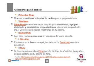 Aplicaciones para Facebook

   6.Networked Blogs
Muestra las últimas entradas de un blog en tu página de fans.
   7.SlideShare
SlideShare es una red social muy útil para almacenar, agrupar,
distribuir, y administrar presentaciones (de cursos, de producto,
etc.). Con ésta app podrás mostrarlas en tu página.
   8.Opinion Polls
App para realizarencuestas en tu página de forma sencilla.
   9. Add a Link
Establece un enlace a una página externa de Facebook con ésta
aplicación.
   10.Flickr
Si dispones de canal en Flickr podrás fácilmente añadir las fotografías
en una pestaña en tu página de fans.
Fuente : http://cursocommunitymanager.com/2011/15-aplicaciones-de-facebook-
para-personalizar-tu-pagina-de-fans
                                         109
 