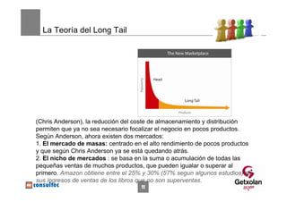 La Teoría del Long Tail




(Chris Anderson), la reducción del coste de almacenamiento y distribución
permiten que ya no sea necesario focalizar el negocio en pocos productos.
Según Anderson, ahora existen dos mercados:
1. El mercado de masas: centrado en el alto rendimiento de pocos productos
y que según Chris Anderson ya se está quedando atrás.
2. El nicho de mercados : se basa en la suma o acumulación de todas las
pequeñas ventas de muchos productos, que pueden igualar o superar al
primero. Amazon obtiene entre el 25% y 30% (57% segun algunos estudios) de
sus ingresos de ventas de los libros que no son superventas.
                                    11
 