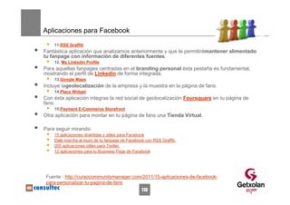 Aplicaciones para Facebook
    11.RSS Graffiti
Fantástica aplicación que analizamos anteriormente y que te permitirámantener alimentado
tu fanpage con información de diferentes fuentes.
    12. My Linkedin Profile
Para aquellas fanpages centradas en el branding personal ésta pestaña es fundamental,
mostrando el perfil de Linkedin de forma integrada.
    13.Google Maps
Incluye lageolocalización de la empresa y la muestra en la página de fans.
    14.Place Widget
Con ésta aplicación integras la red social de geolocalización Foursquare en tu página de
fans.
    15.Payment E-Commerce Storefront
Otra aplicación para montar en tu página de fans una Tienda Virtual.

Para seguir mirando:
    15 aplicaciones divertidas y útiles para Facebook
    Dale marcha al muro de tu fanpage de Facebook con RSS Graffiti.
    205 aplicaciones útiles para Twitter.
    12 aplicaciones para tu Business Page de Facebook




 Fuente : http://cursocommunitymanager.com/2011/15-aplicaciones-de-facebook-
 para-personalizar-tu-pagina-de-fans
                                                 110
 