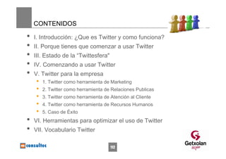 CONTENIDOS

•   I. Introducción: ¿Que es Twitter y como funciona?
•   II. Porque tienes que comenzar a usar Twitter
•   III. Estado de la “Twittesfera"
•   IV. Comenzando a usar Twitter
•   V. Twitter para la empresa
    •   1. Twitter como herramienta de Marketing
    •   2. Twitter como herramienta de Relaciones Publicas
    •   3. Twitter como herramienta de Atención al Cliente
    •   4. Twitter como herramienta de Recursos Humanos
    •   5. Caso de Éxito
•   VI. Herramientas para optimizar el uso de Twitter
•   VII. Vocabulario Twitter

                                       112
 