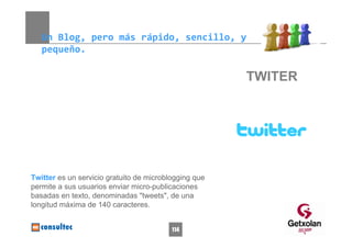 Un Blog, pero más rápido, sencillo, y 
   pequeño.

                                                       TWITER




Twitter es un servicio gratuito de microblogging que
permite a sus usuarios enviar micro-publicaciones
basadas en texto, denominadas "tweets", de una
longitud máxima de 140 caracteres.


                                          114
 