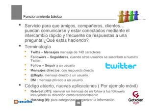 Funcionamiento básico

•   Servicio para que amigos, compañeros, clientes…
    puedan comunicarse y estar conectados mediante el
    intercambio rápido y frecuente de respuestas a una
    pregunta:¿Qué estás haciendo?
•   Terminología
    •   Twitts – Mensajes mensaje de 140 caracteres
    •   Followers – Seguidores, cuando otros usuarios se suscriben a nuestro
        Twitter.
    •   Follow – Seguir a un usuario
    •   Mensajes directos, con respuesta directa
    •   @Reply: mensaje directo a un usuario
    •   DM : mensaje privado a un usuario
•   Código abierto, nuevas aplicaciones ( Por ejemplo móvil)
    •   Retweet (RT): reenviar un mensaje de un follow a tus followers
        incluyendo su dirección como reconocimiento
    •   Hashtag (#): para categorizar y organizar la información.
                                      115
 